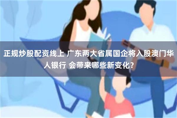 正规炒股配资线上 广东两大省属国企将入股澳门华人银行 会带来哪些新变化？