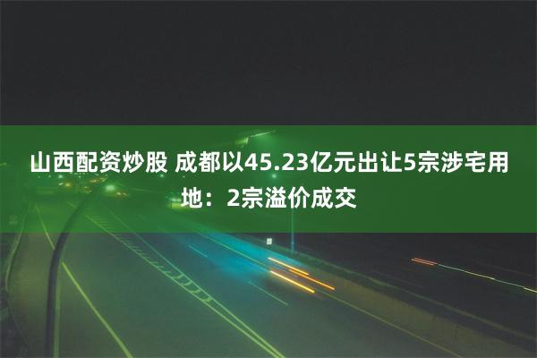 山西配资炒股 成都以45.23亿元出让5宗涉宅用地：2宗溢价成交