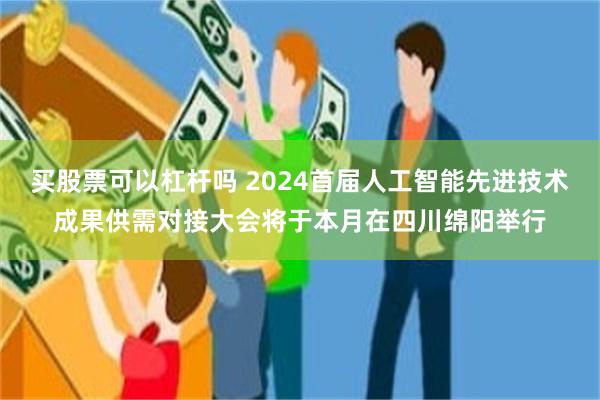 买股票可以杠杆吗 2024首届人工智能先进技术成果供需对接大会将于本月在四川绵阳举行