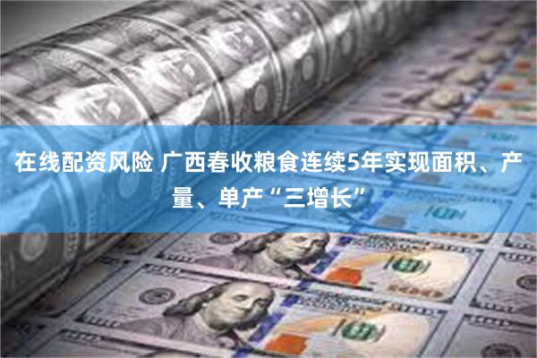 在线配资风险 广西春收粮食连续5年实现面积、产量、单产“三增长”