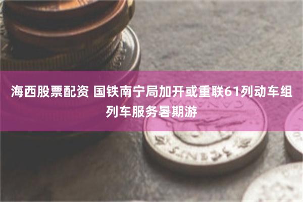 海西股票配资 国铁南宁局加开或重联61列动车组列车服务暑期游