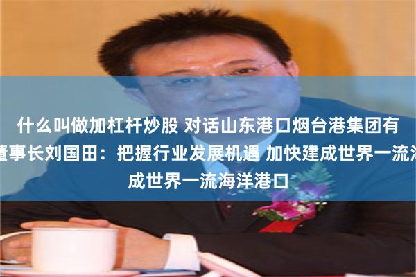 什么叫做加杠杆炒股 对话山东港口烟台港集团有限公司董事长刘国田：把握行业发展机遇 加快建成世界一流海洋港口