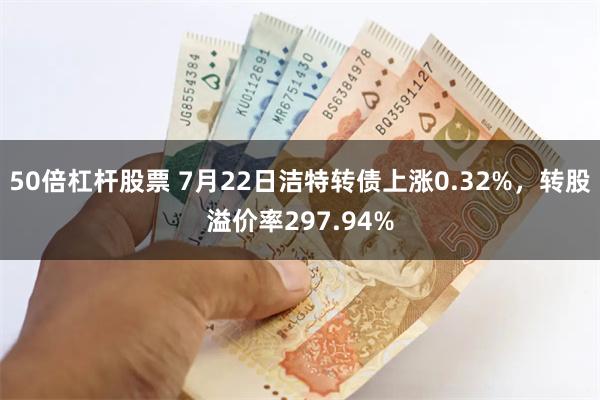 50倍杠杆股票 7月22日洁特转债上涨0.32%，转股溢价率297.94%