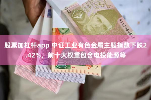 股票加杠杆app 中证工业有色金属主题指数下跌2.42%，前十大权重包含电投能源等