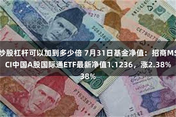 炒股杠杆可以加到多少倍 7月31日基金净值：招商MSCI中国A股国际通ETF最新净值1.1236，涨2.38%