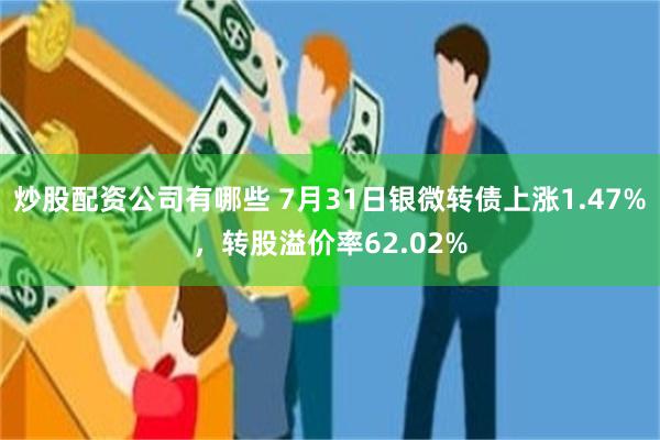 炒股配资公司有哪些 7月31日银微转债上涨1.47%，转股溢价率62.02%