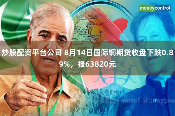 炒股配资平台公司 8月14日国际铜期货收盘下跌0.89%，报63820元