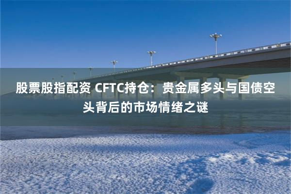 股票股指配资 CFTC持仓：贵金属多头与国债空头背后的市场情绪之谜