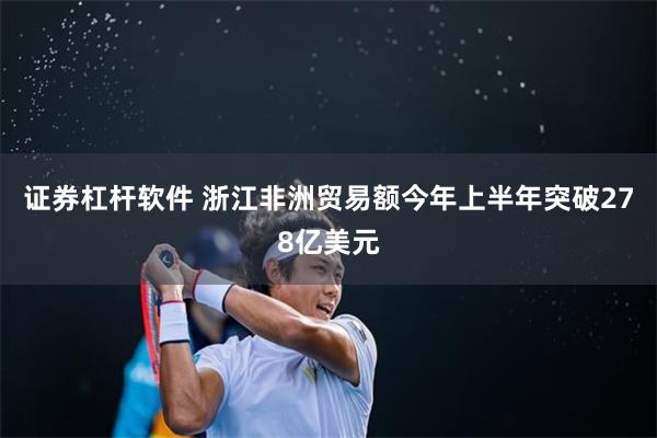 证券杠杆软件 浙江非洲贸易额今年上半年突破278亿美元