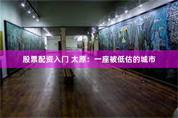 股票配资入门 太原：一座被低估的城市