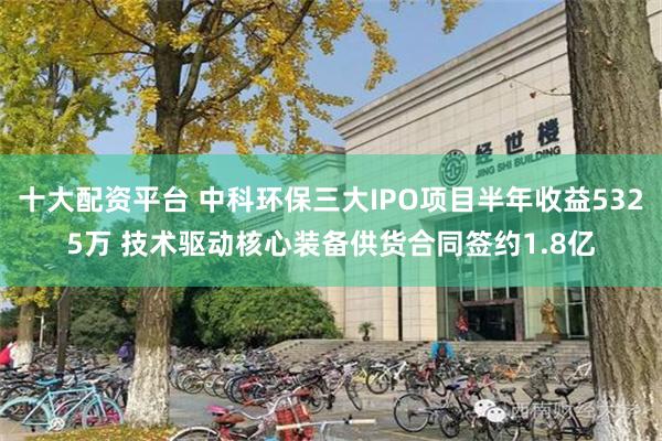 十大配资平台 中科环保三大IPO项目半年收益5325万 技术驱动核心装备供货合同签约1.8亿