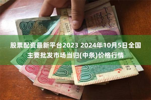 股票配资最新平台2023 2024年10月5日全国主要批发市场当归(中条)价格行情