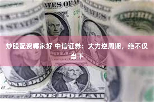 炒股配资哪家好 中信证券：大力逆周期，绝不仅当下