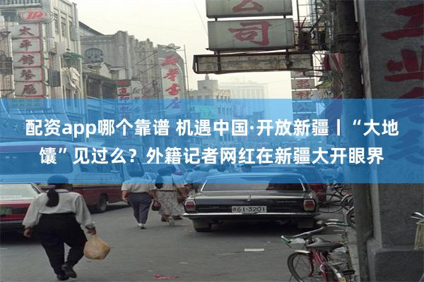 配资app哪个靠谱 机遇中国·开放新疆丨“大地馕”见过么？外籍记者网红在新疆大开眼界