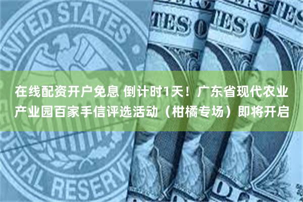 在线配资开户免息 倒计时1天！广东省现代农业产业园百家手信评选活动（柑橘专场）即将开启