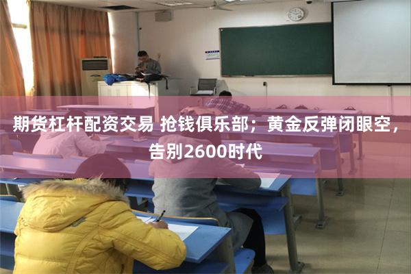 期货杠杆配资交易 抢钱俱乐部；黄金反弹闭眼空，告别2600时代