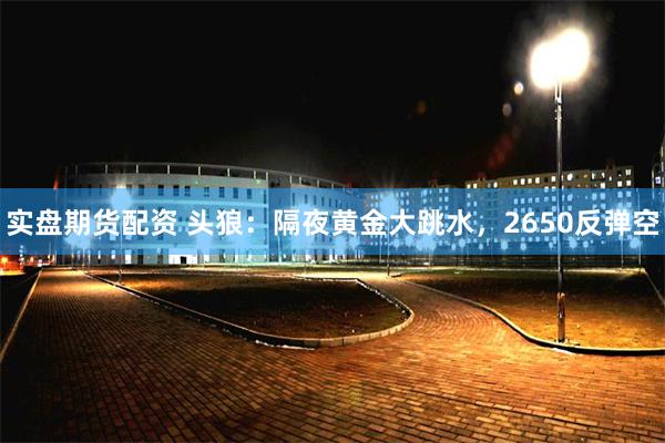 实盘期货配资 头狼：隔夜黄金大跳水，2650反弹空