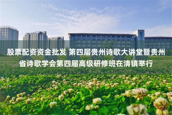 股票配资资金批发 第四届贵州诗歌大讲堂暨贵州省诗歌学会第四届高级研修班在清镇举行