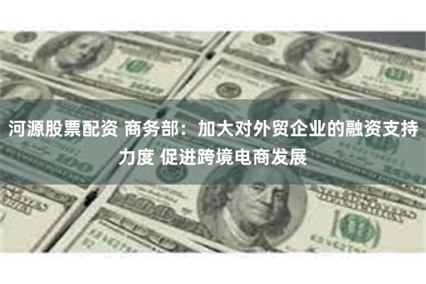 河源股票配资 商务部：加大对外贸企业的融资支持力度 促进跨境电商发展