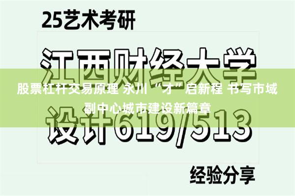 股票杠杆交易原理 永川 “才”启新程 书写市域副中心城市建设新篇章