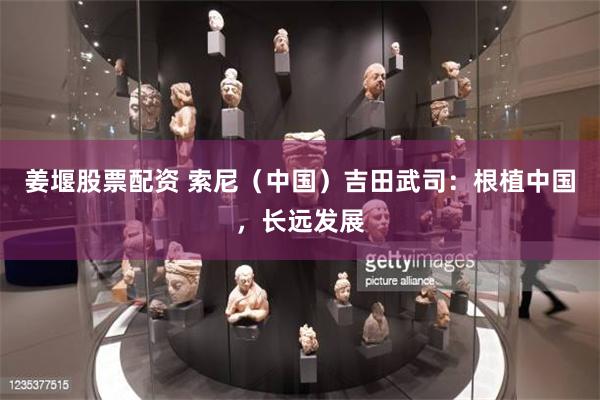 姜堰股票配资 索尼（中国）吉田武司：根植中国，长远发展