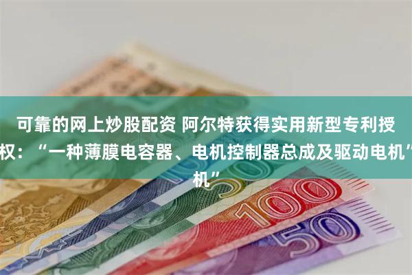 可靠的网上炒股配资 阿尔特获得实用新型专利授权：“一种薄膜电容器、电机控制器总成及驱动电机”