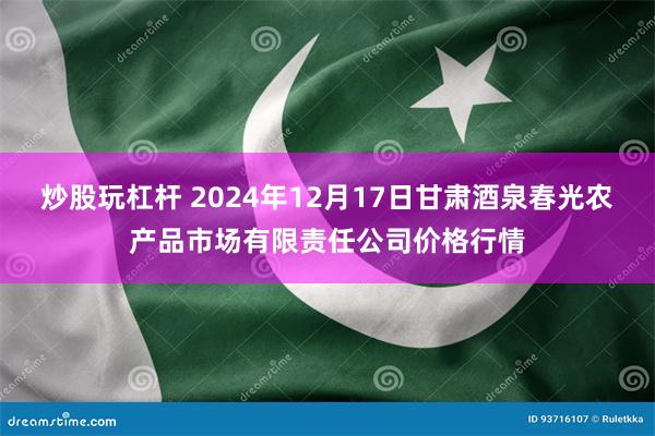 炒股玩杠杆 2024年12月17日甘肃酒泉春光农产品市场有限责任公司价格行情