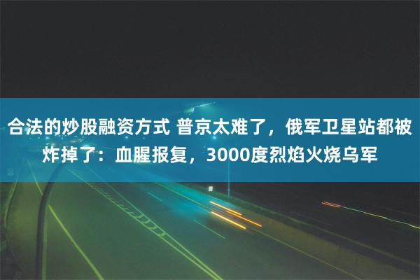 合法的炒股融资方式 普京太难了，俄军卫星站都被炸掉了：血腥报复，3000度烈焰火烧乌军