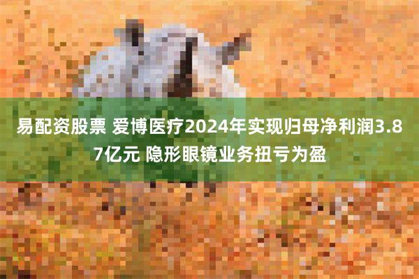 易配资股票 爱博医疗2024年实现归母净利润3.87亿元 隐形眼镜业务扭亏为盈