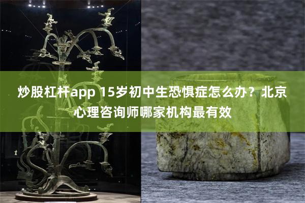 炒股杠杆app 15岁初中生恐惧症怎么办？北京心理咨询师哪家机构最有效