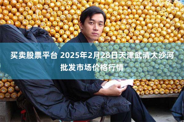 买卖股票平台 2025年2月28日天津武清大沙河批发市场价格行情