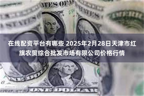 在线配资平台有哪些 2025年2月28日天津市红旗农贸综合批发市场有限公司价格行情